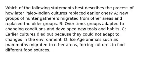 Which of the following statements best describes the process of how later Paleo-Indian cultures replaced earlier ones? A: New groups of hunter-gatherers migrated from other areas and replaced the older groups. B: Over time, groups adapted to changing conditions and developed new tools and habits. C: Earlier cultures died out because they could not adapt to changes in the environment. D: <a href='https://www.questionai.com/knowledge/kkLEun6xwi-ice-age' class='anchor-knowledge'>ice age</a> animals such as mammoths migrated to other areas, forcing cultures to find different food sources.