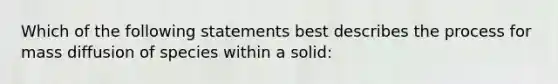 Which of the following statements best describes the process for mass diffusion of species within a solid: