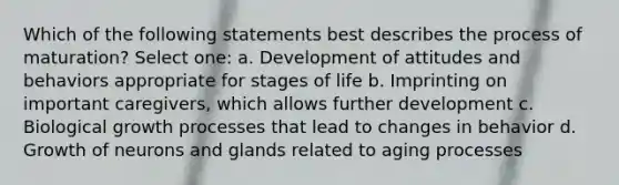 Which of the following statements best describes the process of maturation? Select one: a. Development of attitudes and behaviors appropriate for stages of life b. Imprinting on important caregivers, which allows further development c. Biological growth processes that lead to changes in behavior d. Growth of neurons and glands related to aging processes