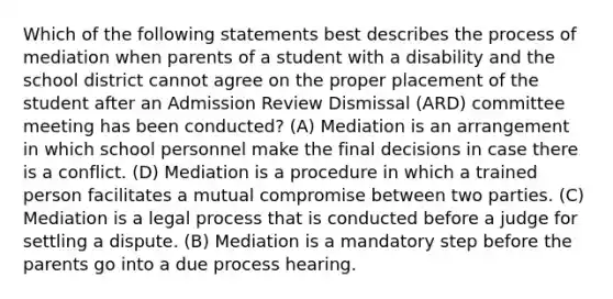 Which of the following statements best describes the process of mediation when parents of a student with a disability and the school district cannot agree on the proper placement of the student after an Admission Review Dismissal (ARD) committee meeting has been conducted? (A) Mediation is an arrangement in which school personnel make the final decisions in case there is a conflict. (D) Mediation is a procedure in which a trained person facilitates a mutual compromise between two parties. (C) Mediation is a legal process that is conducted before a judge for settling a dispute. (B) Mediation is a mandatory step before the parents go into a due process hearing.