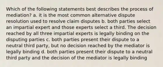 Which of the following statements best describes the process of mediation? a. it is the most common alternative dispute resolution used to resolve claim disputes b. both parties select an impartial expert and those experts select a third. The decision reached by all three impartial experts is legally binding on the disputing parties c. both parties present their dispute to a neutral third party, but no decision reached by the mediator is legally binding d. both parties present their dispute to a neutral third party and the decision of the mediator is legally binding