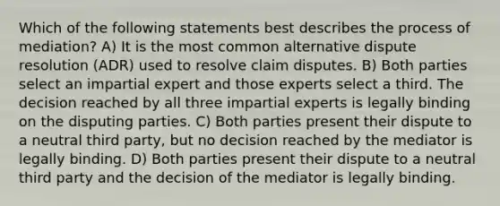 Which of the following statements best describes the process of mediation? A) It is the most common alternative dispute resolution (ADR) used to resolve claim disputes. B) Both parties select an impartial expert and those experts select a third. The decision reached by all three impartial experts is legally binding on the disputing parties. C) Both parties present their dispute to a neutral third party, but no decision reached by the mediator is legally binding. D) Both parties present their dispute to a neutral third party and the decision of the mediator is legally binding.