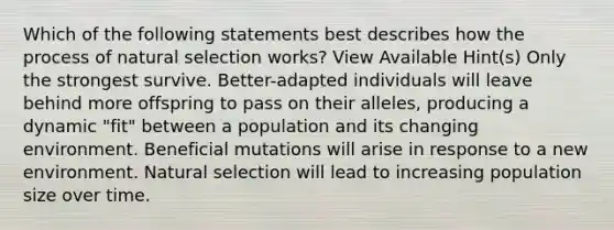 Which of the following statements best describes how the process of natural selection works? View Available Hint(s) Only the strongest survive. Better-adapted individuals will leave behind more offspring to pass on their alleles, producing a dynamic "fit" between a population and its changing environment. Beneficial mutations will arise in response to a new environment. Natural selection will lead to increasing population size over time.