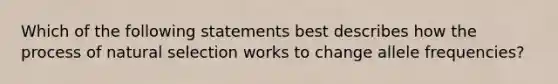 Which of the following statements best describes how the process of natural selection works to change allele frequencies?