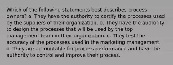 Which of the following statements best describes process owners? a. They have the authority to certify the processes used by the suppliers of their organization. b. They have the authority to design the processes that will be used by the top management team in their organization. c. They test the accuracy of the processes used in the marketing management. d. They are accountable for process performance and have the authority to control and improve their process.