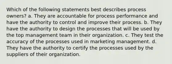 Which of the following statements best describes process owners? a. They are accountable for process performance and have the authority to control and improve their process. b. They have the authority to design the processes that will be used by the top management team in their organization. c. They test the accuracy of the processes used in marketing management. d. They have the authority to certify the processes used by the suppliers of their organization.