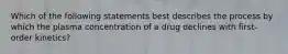 Which of the following statements best describes the process by which the plasma concentration of a drug declines with first-order kinetics?