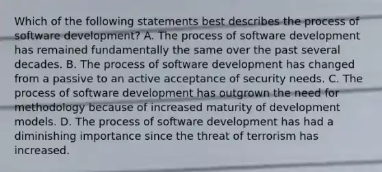 Which of the following statements best describes the process of software development? A. The process of software development has remained fundamentally the same over the past several decades. B. The process of software development has changed from a passive to an active acceptance of security needs. C. The process of software development has outgrown the need for methodology because of increased maturity of development models. D. The process of software development has had a diminishing importance since the threat of terrorism has increased.