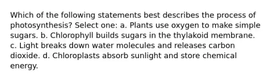 Which of the following statements best describes the process of photosynthesis? Select one: a. Plants use oxygen to make simple sugars. b. Chlorophyll builds sugars in the thylakoid membrane. c. Light breaks down water molecules and releases carbon dioxide. d. Chloroplasts absorb sunlight and store chemical energy.