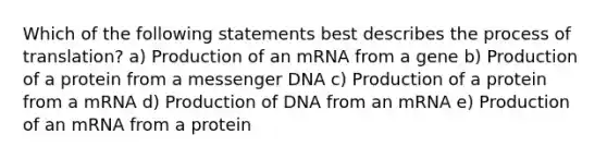 Which of the following statements best describes the process of translation? a) Production of an mRNA from a gene b) Production of a protein from a messenger DNA c) Production of a protein from a mRNA d) Production of DNA from an mRNA e) Production of an mRNA from a protein