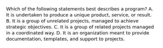 Which of the following statements best describes a program? A. It is undertaken to produce a unique product, service, or result. B. It is a group of unrelated projects, managed to achieve strategic objectives. C. It is a group of related projects managed in a coordinated way. D. It is an organization meant to provide documentation, templates, and support to projects.