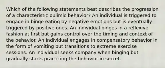 Which of the following statements best describes the progression of a characteristic bulimic behavior? An individual is triggered to engage in binge eating by negative emotions but is eventually triggered by positive ones. An individual binges in a reflexive fashion at first but gains control over the timing and context of the behavior. An individual engages in compensatory behavior in the form of vomiting but transitions to extreme exercise sessions. An individual seeks company when binging but gradually starts practicing the behavior in secret.