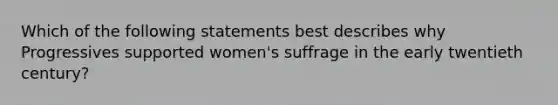 Which of the following statements best describes why Progressives supported women's suffrage in the early twentieth century?