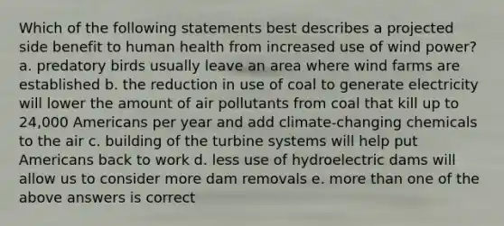 Which of the following statements best describes a projected side benefit to human health from increased use of wind power? a. predatory birds usually leave an area where wind farms are established b. the reduction in use of coal to generate electricity will lower the amount of air pollutants from coal that kill up to 24,000 Americans per year and add climate-changing chemicals to the air c. building of the turbine systems will help put Americans back to work d. less use of hydroelectric dams will allow us to consider more dam removals e. more than one of the above answers is correct