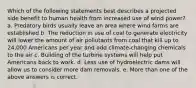 Which of the following statements best describes a projected side benefit to human health from increased use of wind power? a. Predatory birds usually leave an area where wind farms are established b. The reduction in use of coal to generate electricity will lower the amount of air pollutants from coal that kill up to 24,000 Americans per year and add climate-changing chemicals to the air c. Building of the turbine systems will help put Americans back to work. d. Less use of hydroelectric dams will allow us to consider more dam removals. e. More than one of the above answers is correct.