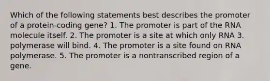 Which of the following statements best describes the promoter of a protein-coding gene? 1. The promoter is part of the RNA molecule itself. 2. The promoter is a site at which only RNA 3. polymerase will bind. 4. The promoter is a site found on RNA polymerase. 5. The promoter is a nontranscribed region of a gene.