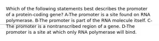 Which of the following statements best describes the promoter of a protein-coding gene? A-The promoter is a site found on RNA polymerase. B-The promoter is part of the RNA molecule itself. C-The promoter is a nontranscribed region of a gene. D-The promoter is a site at which only RNA polymerase will bind.