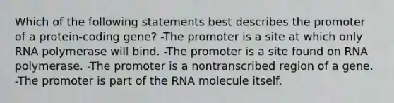 Which of the following statements best describes the promoter of a protein-coding gene? -The promoter is a site at which only RNA polymerase will bind. -The promoter is a site found on RNA polymerase. -The promoter is a nontranscribed region of a gene. -The promoter is part of the RNA molecule itself.