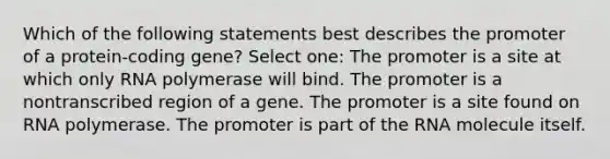 Which of the following statements best describes the promoter of a protein-coding gene? Select one: The promoter is a site at which only RNA polymerase will bind. The promoter is a nontranscribed region of a gene. The promoter is a site found on RNA polymerase. The promoter is part of the RNA molecule itself.