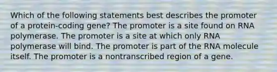 Which of the following statements best describes the promoter of a protein-coding gene? The promoter is a site found on RNA polymerase. The promoter is a site at which only RNA polymerase will bind. The promoter is part of the RNA molecule itself. The promoter is a nontranscribed region of a gene.