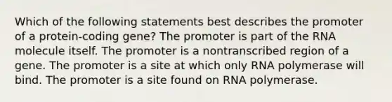 Which of the following statements best describes the promoter of a protein-coding gene? The promoter is part of the RNA molecule itself. The promoter is a nontranscribed region of a gene. The promoter is a site at which only RNA polymerase will bind. The promoter is a site found on RNA polymerase.