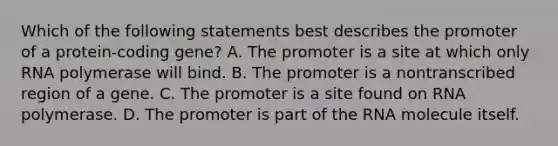 Which of the following statements best describes the promoter of a protein-coding gene? A. The promoter is a site at which only RNA polymerase will bind. B. The promoter is a nontranscribed region of a gene. C. The promoter is a site found on RNA polymerase. D. The promoter is part of the RNA molecule itself.