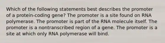 Which of the following statements best describes the promoter of a protein-coding gene? The promoter is a site found on RNA polymerase. The promoter is part of the RNA molecule itself. The promoter is a nontranscribed region of a gene. The promoter is a site at which only RNA polymerase will bind.