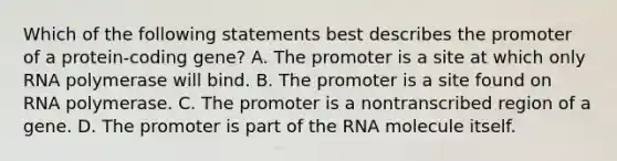 Which of the following statements best describes the promoter of a protein-coding gene? A. The promoter is a site at which only RNA polymerase will bind. B. The promoter is a site found on RNA polymerase. C. The promoter is a nontranscribed region of a gene. D. The promoter is part of the RNA molecule itself.