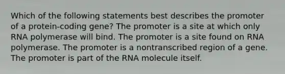 Which of the following statements best describes the promoter of a protein-coding gene? The promoter is a site at which only RNA polymerase will bind. The promoter is a site found on RNA polymerase. The promoter is a nontranscribed region of a gene. The promoter is part of the RNA molecule itself.