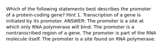 Which of the following statements best describes the promoter of a protein-coding gene? Hint 1. Transcription of a gene is initiated by its promoter. ANSWER: The promoter is a site at which only RNA polymerase will bind. The promoter is a nontranscribed region of a gene. The promoter is part of the RNA molecule itself. The promoter is a site found on RNA polymerase.