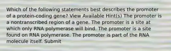 Which of the following statements best describes the promoter of a protein-coding gene? View Available Hint(s) The promoter is a nontranscribed region of a gene. The promoter is a site at which only RNA polymerase will bind. The promoter is a site found on RNA polymerase. The promoter is part of the RNA molecule itself. Submit