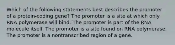 Which of the following statements best describes the promoter of a protein-coding gene? The promoter is a site at which only RNA polymerase will bind. The promoter is part of the RNA molecule itself. The promoter is a site found on RNA polymerase. The promoter is a nontranscribed region of a gene.