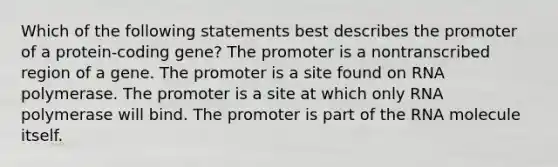 Which of the following statements best describes the promoter of a protein-coding gene? The promoter is a nontranscribed region of a gene. The promoter is a site found on RNA polymerase. The promoter is a site at which only RNA polymerase will bind. The promoter is part of the RNA molecule itself.