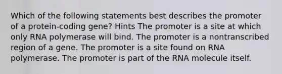 Which of the following statements best describes the promoter of a protein-coding gene? Hints The promoter is a site at which only RNA polymerase will bind. The promoter is a nontranscribed region of a gene. The promoter is a site found on RNA polymerase. The promoter is part of the RNA molecule itself.