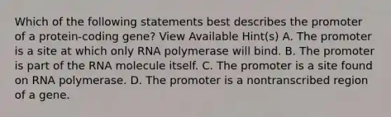 Which of the following statements best describes the promoter of a protein-coding gene? View Available Hint(s) A. The promoter is a site at which only RNA polymerase will bind. B. The promoter is part of the RNA molecule itself. C. The promoter is a site found on RNA polymerase. D. The promoter is a nontranscribed region of a gene.