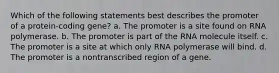 Which of the following statements best describes the promoter of a protein-coding gene? a. The promoter is a site found on RNA polymerase. b. The promoter is part of the RNA molecule itself. c. The promoter is a site at which only RNA polymerase will bind. d. The promoter is a nontranscribed region of a gene.