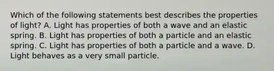 Which of the following statements best describes the properties of light? A. Light has properties of both a wave and an elastic spring. B. Light has properties of both a particle and an elastic spring. C. Light has properties of both a particle and a wave. D. Light behaves as a very small particle.