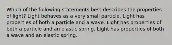 Which of the following statements best describes the properties of light? Light behaves as a very small particle. Light has properties of both a particle and a wave. Light has properties of both a particle and an elastic spring. Light has properties of both a wave and an elastic spring.