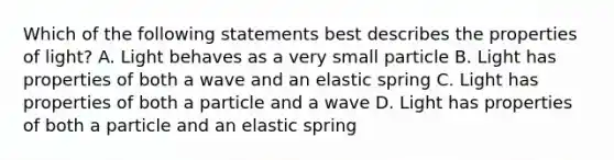 Which of the following statements best describes the properties of light? A. Light behaves as a very small particle B. Light has properties of both a wave and an elastic spring C. Light has properties of both a particle and a wave D. Light has properties of both a particle and an elastic spring