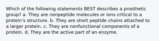 Which of the following statements BEST describes a prosthetic group? a. They are nonpeptide molecules or ions critical to a protein's structure. b. They are short peptide chains attached to a larger protein. c. They are nonfunctional components of a protein. d. They are the active part of an enzyme.