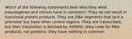 Which of the following statements best describes what pseudogenes and introns have in common? -They do not result in functional protein products -They are DNA segments that lack a promoter but have other control regions -They are transcribed, but their translation is blocked by miRNAs -they code for RNA products, not proteins -they have nothing in common