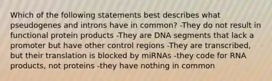 Which of the following statements best describes what pseudogenes and introns have in common? -They do not result in functional protein products -They are DNA segments that lack a promoter but have other control regions -They are transcribed, but their translation is blocked by miRNAs -they code for RNA products, not proteins -they have nothing in common