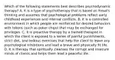 Which of the following statements best describes psychodynamic therapy? A. It is a type of psychotherapy that is based on Freud's thinking and assumes that psychological problems reflect early childhood experiences and internal conflicts. B. It is a controlled environment in which people are reinforced for desired behaviors with tokens (such as poker chips) that may be exchanged for privileges. C. It is proactive therapy by a trained therapist in which the client is exposed to a series of painful punishments, strict diet, and tedious exercises that help the client to leave any psychological inhibitions and lead a brave and physically fit life. D. It is therapy that spiritually cleanses the corrupt and insecure minds of clients and helps them lead a peaceful life.