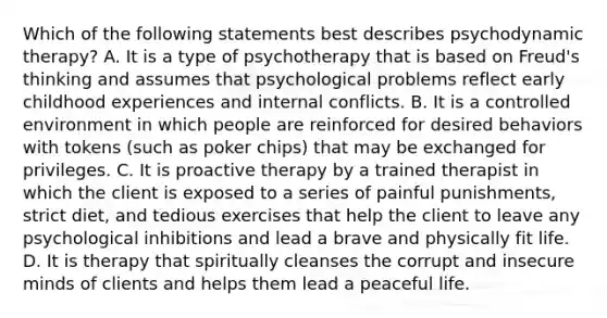 Which of the following statements best describes psychodynamic therapy? A. It is a type of psychotherapy that is based on Freud's thinking and assumes that psychological problems reflect early childhood experiences and internal conflicts. B. It is a controlled environment in which people are reinforced for desired behaviors with tokens (such as poker chips) that may be exchanged for privileges. C. It is proactive therapy by a trained therapist in which the client is exposed to a series of painful punishments, strict diet, and tedious exercises that help the client to leave any psychological inhibitions and lead a brave and physically fit life. D. It is therapy that spiritually cleanses the corrupt and insecure minds of clients and helps them lead a peaceful life.