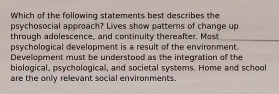 Which of the following statements best describes the psychosocial approach? Lives show patterns of change up through adolescence, and continuity thereafter. Most psychological development is a result of the environment. Development must be understood as the integration of the biological, psychological, and societal systems. Home and school are the only relevant social environments.