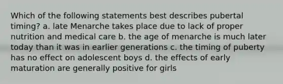 Which of the following statements best describes pubertal timing? a. late Menarche takes place due to lack of proper nutrition and medical care b. the age of menarche is much later today than it was in earlier generations c. the timing of puberty has no effect on adolescent boys d. the effects of early maturation are generally positive for girls