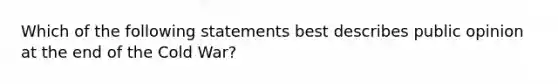 Which of the following statements best describes public opinion at the end of the Cold War?