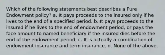 Which of the following statements best describes a Pure Endowment policy? a. It pays proceeds to the insured only if he lives to the end of a specified period. b. It pays proceeds to the insured if he lives to the end of endowment period, or pays the face amount to named beneficiary if the insured dies before the end of the endowment period. c. It is actually a combination of endowment insurance and term insurance. d. None of the above.