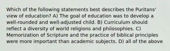 Which of the following statements best describes the Puritans' view of education? A) The goal of education was to develop a well-rounded and well-adjusted child. B) Curriculum should reflect a diversity of world religions and philosophies. C) Memorization of Scripture and the practice of biblical principles were more important than academic subjects. D) all of the above