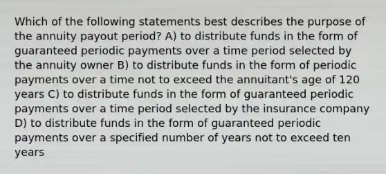 Which of the following statements best describes the purpose of the annuity payout period? A) to distribute funds in the form of guaranteed periodic payments over a time period selected by the annuity owner B) to distribute funds in the form of periodic payments over a time not to exceed the annuitant's age of 120 years C) to distribute funds in the form of guaranteed periodic payments over a time period selected by the insurance company D) to distribute funds in the form of guaranteed periodic payments over a specified number of years not to exceed ten years